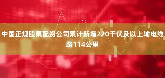 中国正规股票配资公司累计新增220千伏及以上输电线路114公里