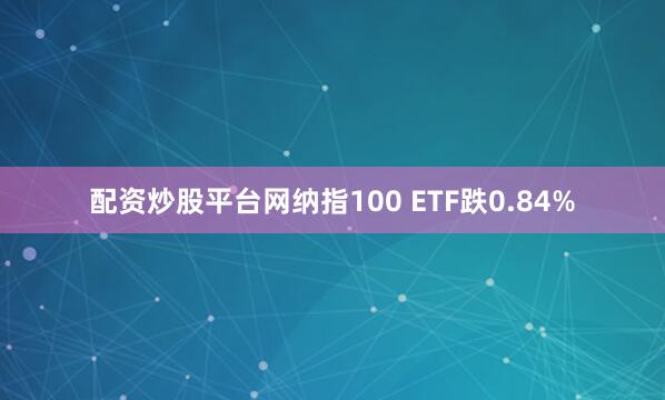 配资炒股平台网纳指100 ETF跌0.84%