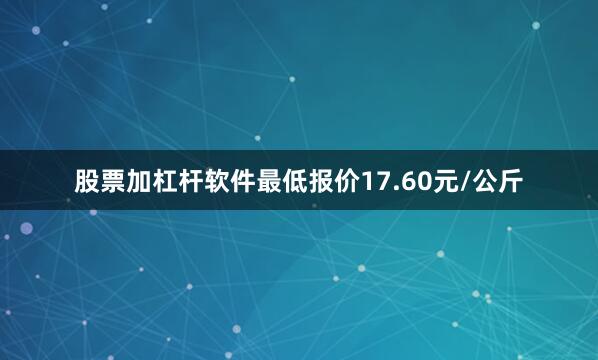 股票加杠杆软件最低报价17.60元/公斤