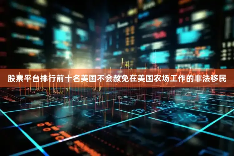 股票平台排行前十名美国不会赦免在美国农场工作的非法移民
