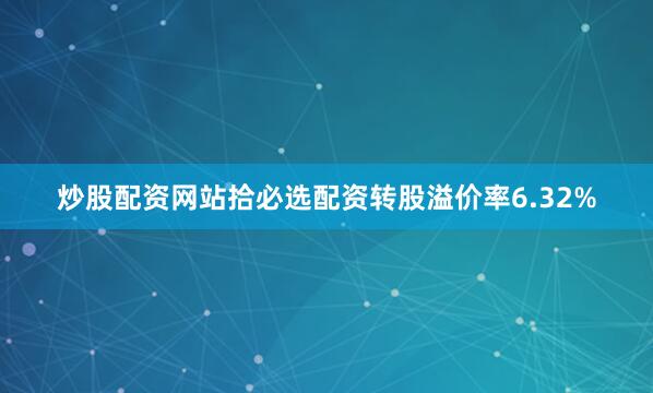 炒股配资网站拾必选配资转股溢价率6.32%