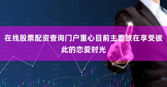 在线股票配资查询门户重心目前主要放在享受彼此的恋爱时光