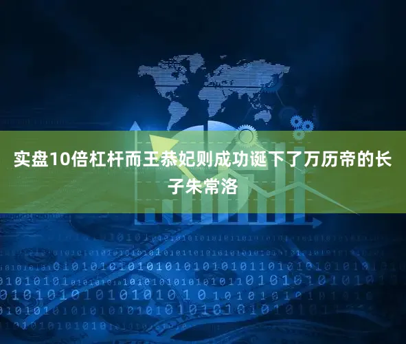 实盘10倍杠杆而王恭妃则成功诞下了万历帝的长子朱常洛
