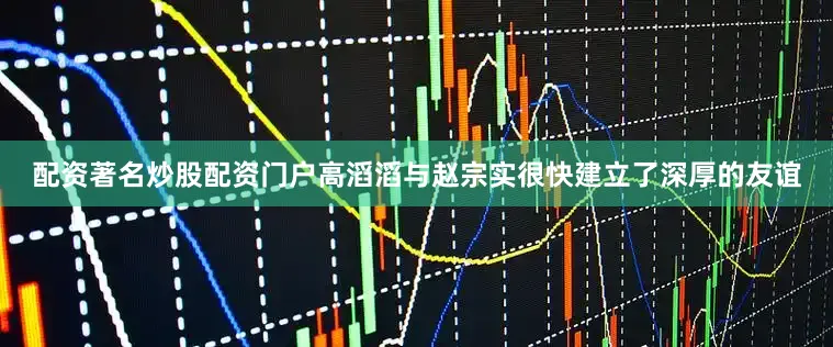配资著名炒股配资门户高滔滔与赵宗实很快建立了深厚的友谊