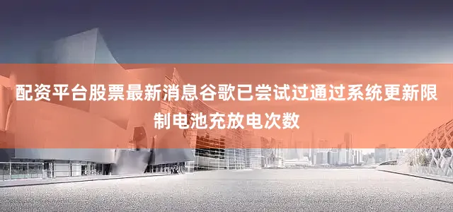 配资平台股票最新消息谷歌已尝试过通过系统更新限制电池充放电次数