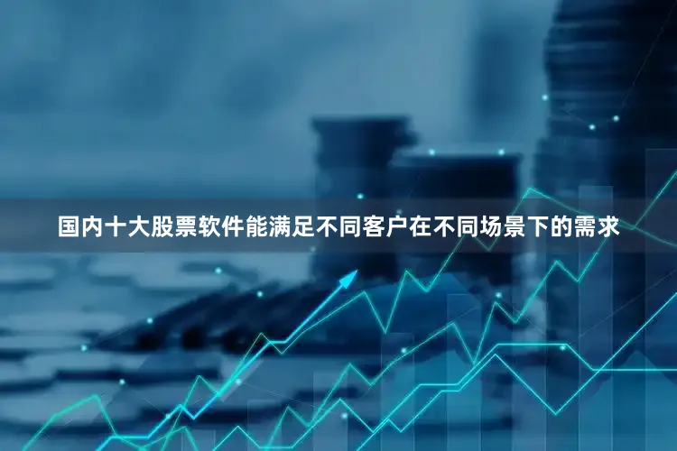 国内十大股票软件能满足不同客户在不同场景下的需求