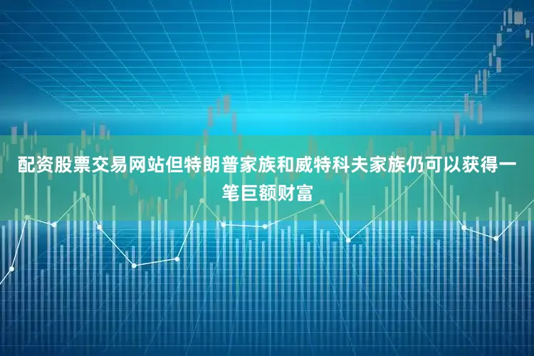 配资股票交易网站但特朗普家族和威特科夫家族仍可以获得一笔巨额财富