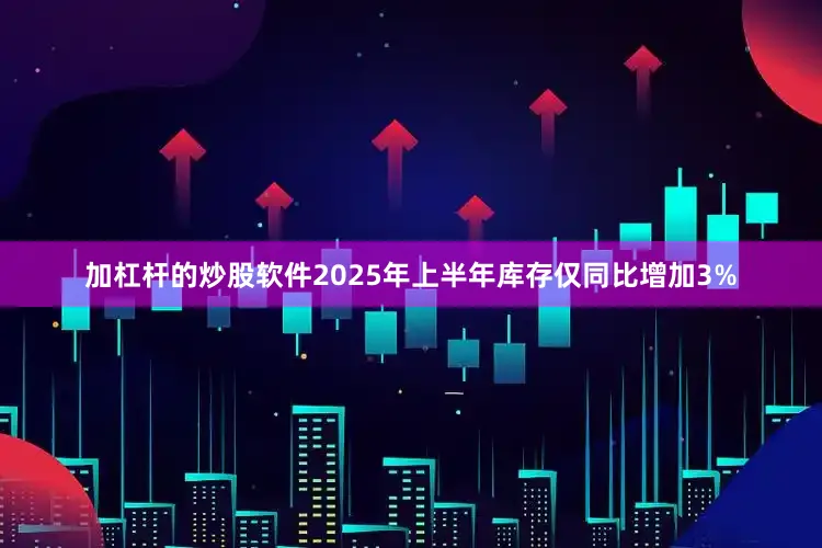 加杠杆的炒股软件2025年上半年库存仅同比增加3%