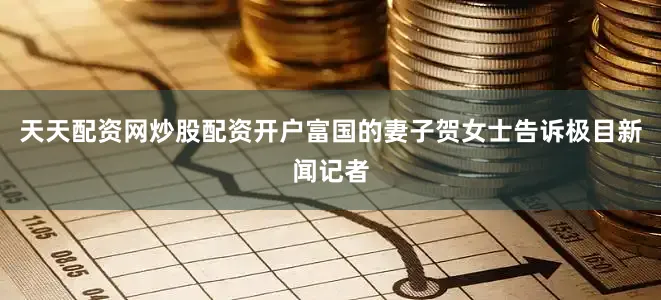 天天配资网炒股配资开户富国的妻子贺女士告诉极目新闻记者