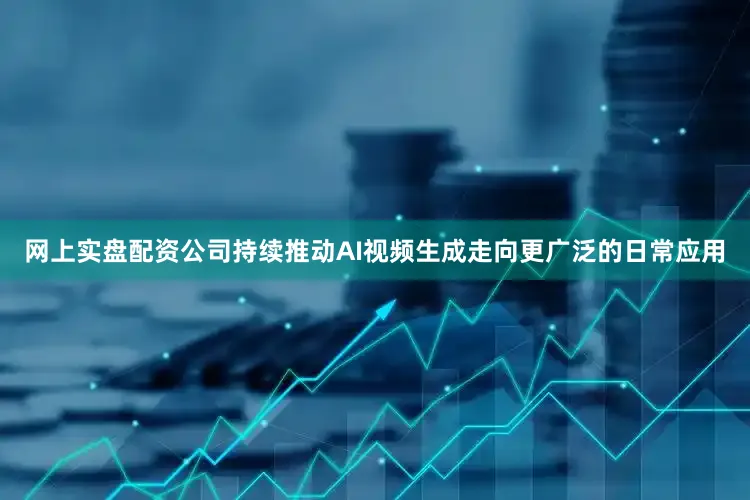 网上实盘配资公司持续推动AI视频生成走向更广泛的日常应用