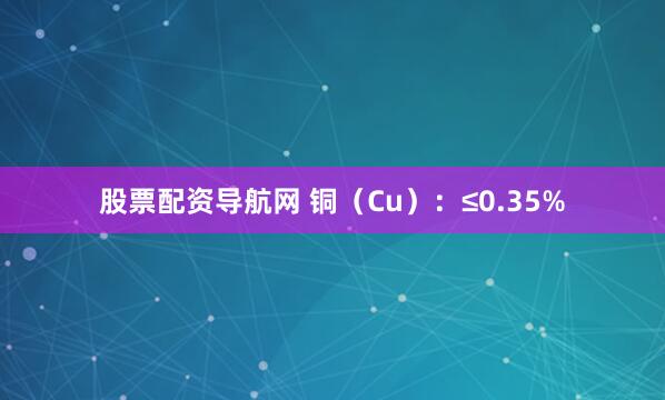 股票配资导航网 铜（Cu）：≤0.35%