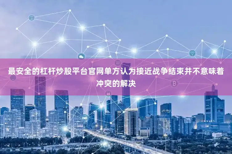 最安全的杠杆炒股平台官网单方认为接近战争结束并不意味着冲突的解决