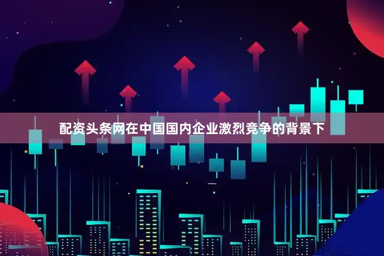 配资头条网在中国国内企业激烈竞争的背景下