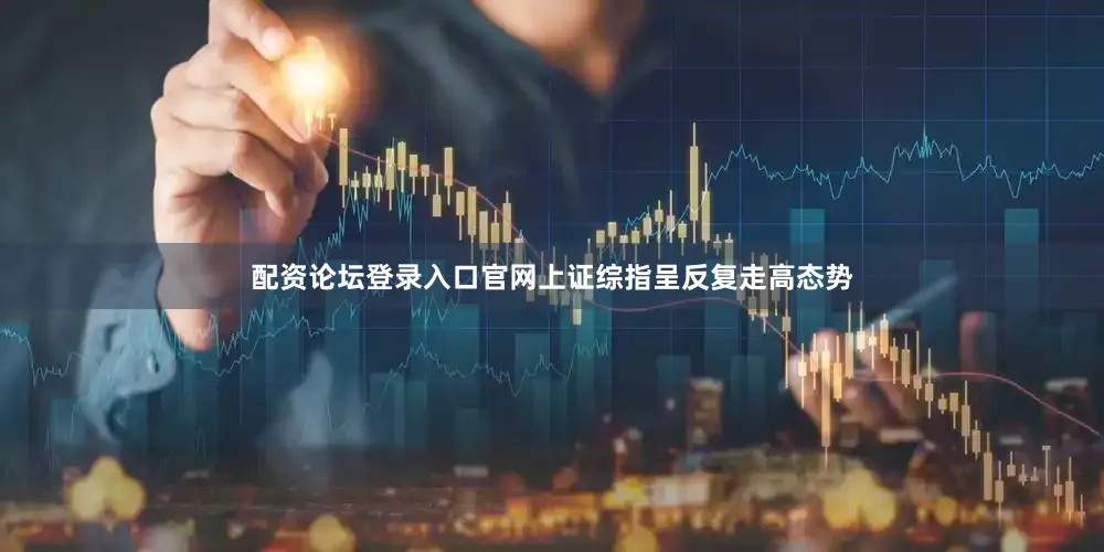 配资论坛登录入口官网上证综指呈反复走高态势