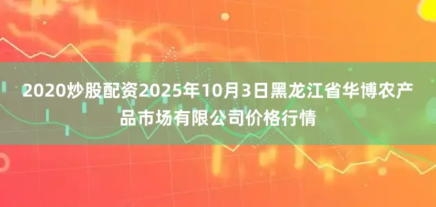 2020炒股配资2025年10月3日黑龙江省华博农产品市场有限公司价格行情