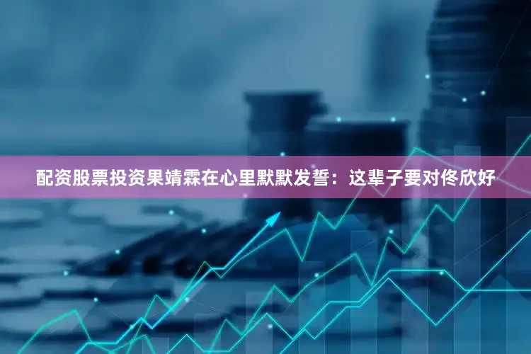 配资股票投资果靖霖在心里默默发誓：这辈子要对佟欣好