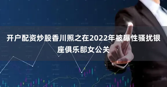 开户配资炒股香川照之在2022年被曝性骚扰银座俱乐部女公关